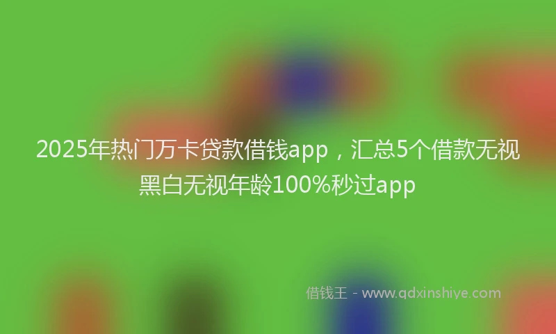 2025年热门万卡贷款借钱app，汇总5个借款无视黑白无视年龄100%秒过app