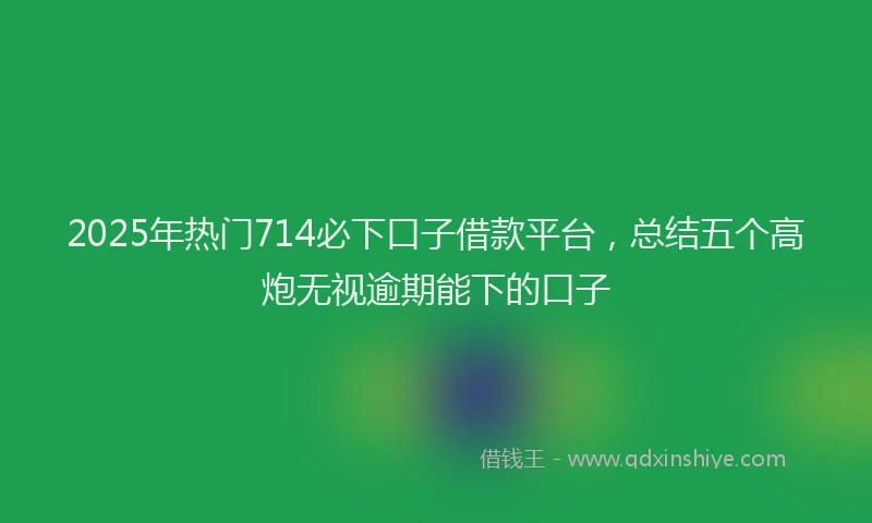 2025年热门714必下口子借款平台，总结五个高炮无视逾期能下的口子