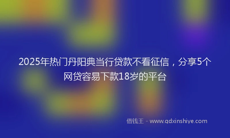 2025年热门丹阳典当行贷款不看征信，分享5个网贷容易下款18岁的平台