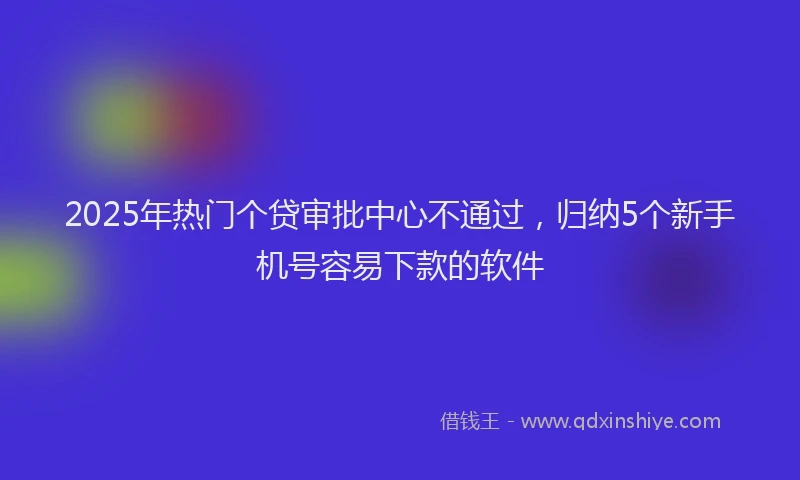 2025年热门个贷审批中心不通过，归纳5个新手机号容易下款的软件