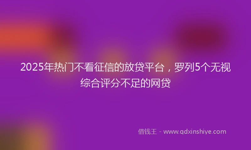 2025年热门不看征信的放贷平台，罗列5个无视综合评分不足的网贷