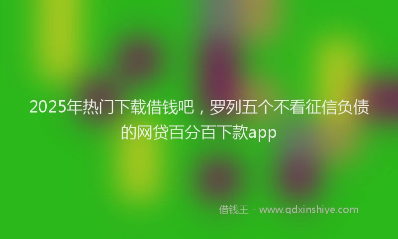 2025年热门下载借钱吧，罗列五个不看征信负债的网贷百分百下款app