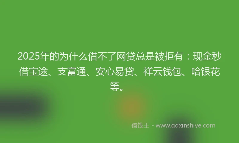 2025年的为什么借不了网贷总是被拒有：现金秒借宝途、支富通、安心易贷、祥云钱包、哈银花等。