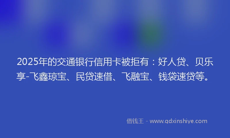 2025年的交通银行信用卡被拒有：好人贷、贝乐享-飞鑫琼宝、民贷速借、飞融宝、钱袋速贷等。