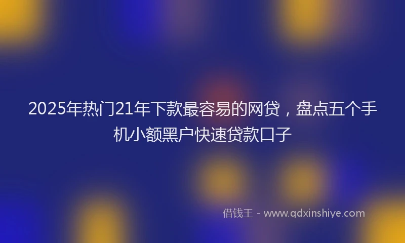 2025年热门21年下款最容易的网贷，盘点五个手机小额黑户快速贷款口子
