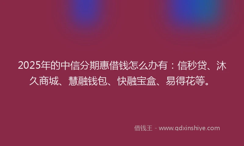 2025年的中信分期惠借钱怎么办有：信秒贷、沐久商城、慧融钱包、快融宝盒、易得花等。