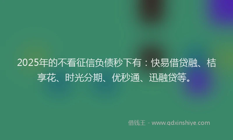 2025年的不看征信负债秒下有：快易借贷融、桔享花、时光分期、优秒通、迅融贷等。