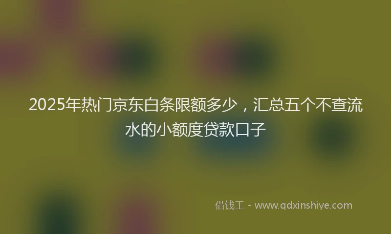 2025年热门京东白条限额多少，汇总五个不查流水的小额度贷款口子