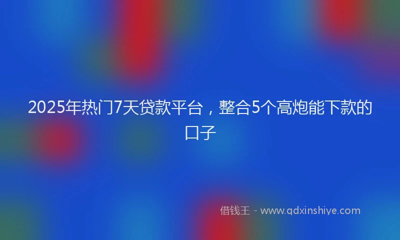 2025年热门7天贷款平台，整合5个高炮能下款的口子