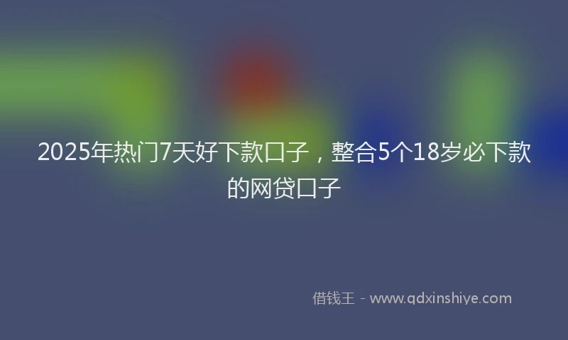 2025年热门7天好下款口子，整合5个18岁必下款的网贷口子