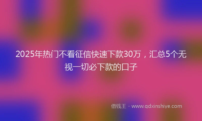 2025年热门不看征信快速下款30万，汇总5个无视一切必下款的口子