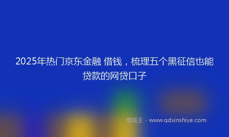 2025年热门京东金融 借钱，梳理五个黑征信也能贷款的网贷口子