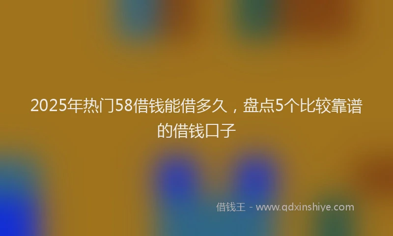 2025年热门58借钱能借多久，盘点5个比较靠谱的借钱口子