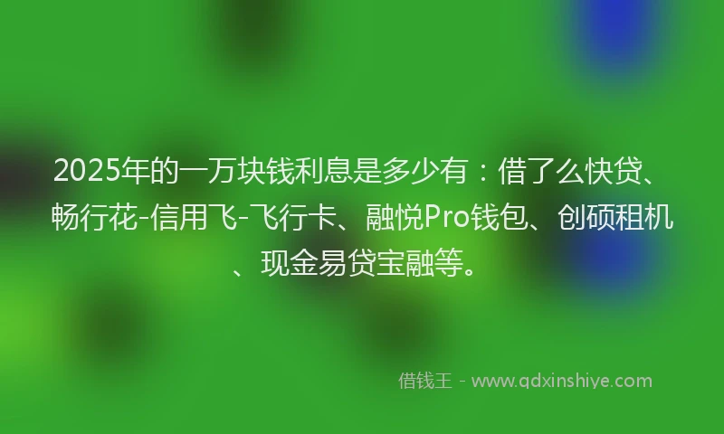 2025年的一万块钱利息是多少有：借了么快贷、畅行花-信用飞-飞行卡、融悦Pro钱包、创硕租机、现金易贷宝融等。
