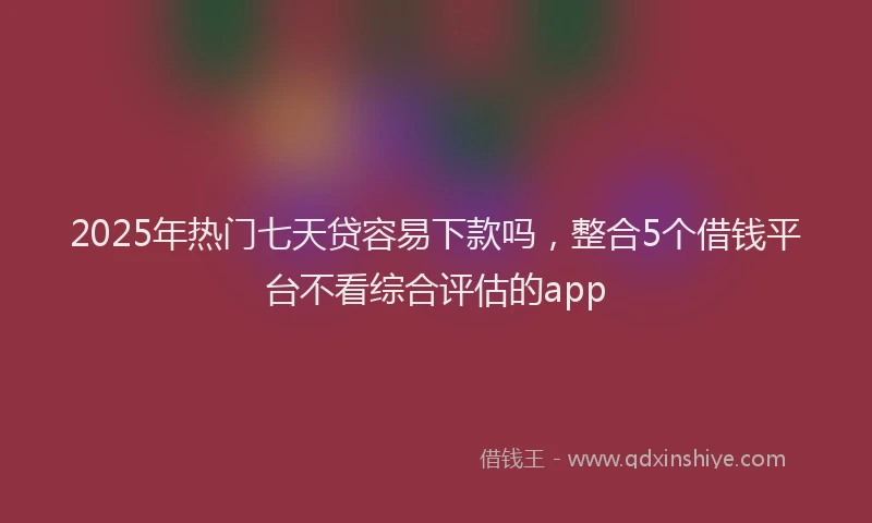 2025年热门七天贷容易下款吗，整合5个借钱平台不看综合评估的app
