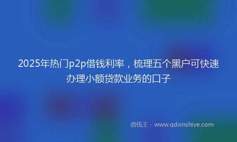 2025年热门p2p借钱利率，梳理五个黑户可快速办理小额贷款业务的口子
