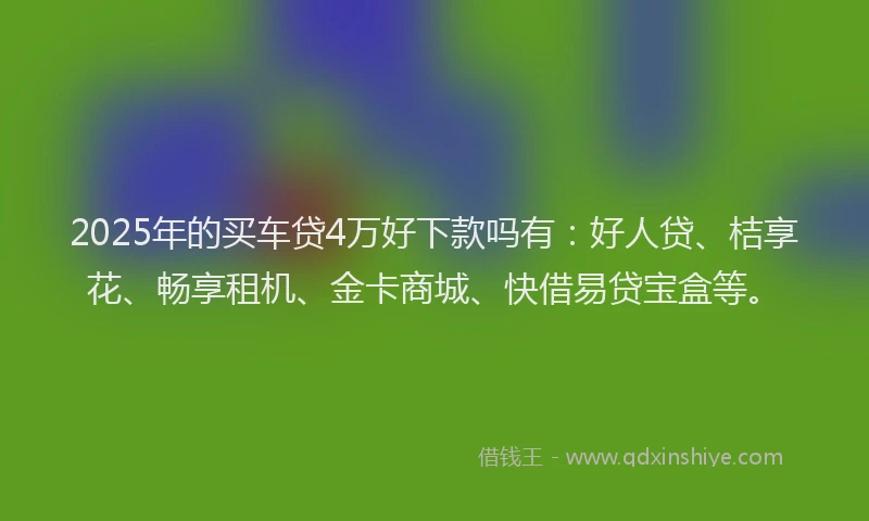 2025年的买车贷4万好下款吗有：好人贷、桔享花、畅享租机、金卡商城、快借易贷宝盒等。