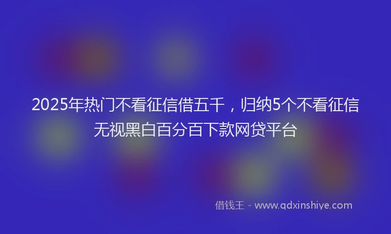 2025年热门不看征信借五千，归纳5个不看征信无视黑白百分百下款网贷平台