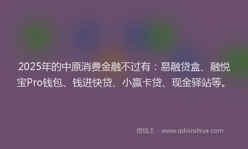 2025年的中原消费金融不过有：易融贷盒、融悦宝Pro钱包、钱进快贷、小赢卡贷、现金驿站等。