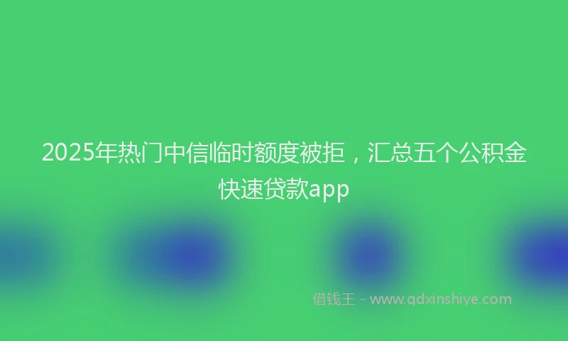 2025年热门中信临时额度被拒，汇总五个公积金快速贷款app