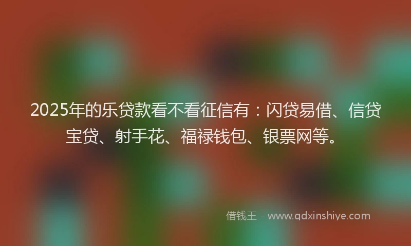 2025年的乐贷款看不看征信有：闪贷易借、信贷宝贷、射手花、福禄钱包、银票网等。