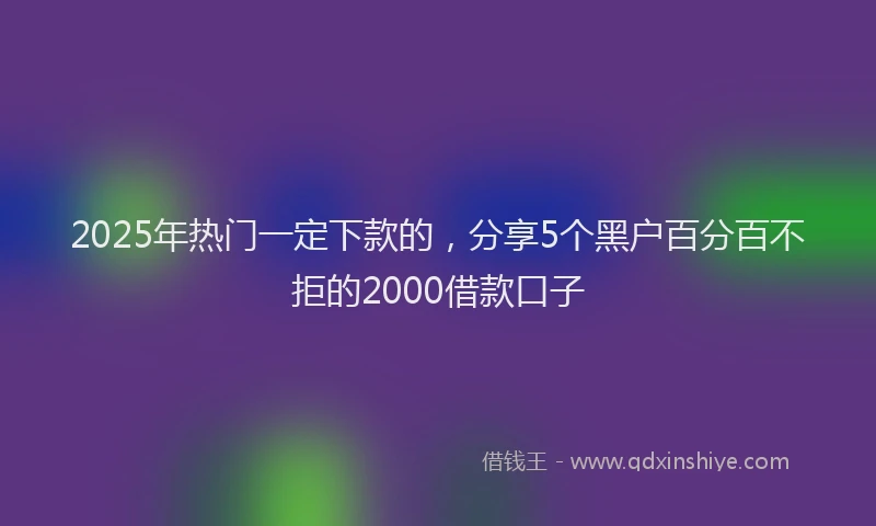 2025年热门一定下款的，分享5个黑户百分百不拒的2000借款口子