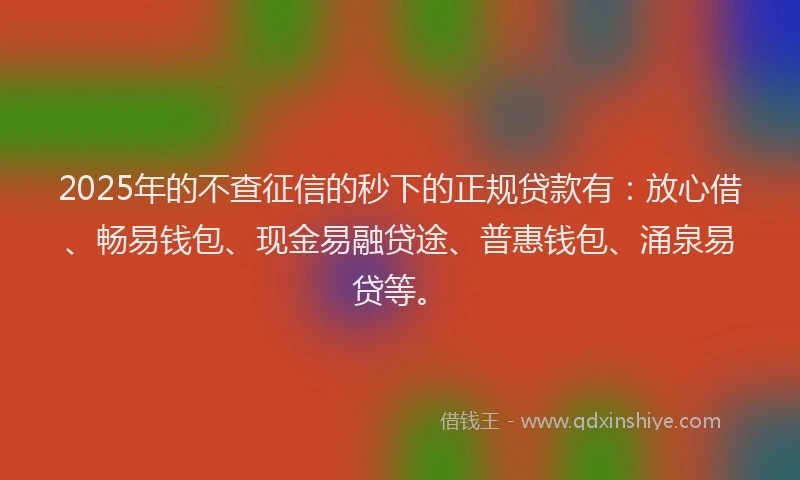 2025年的不查征信的秒下的正规贷款有：放心借、畅易钱包、现金易融贷途、普惠钱包、涌泉易贷等。
