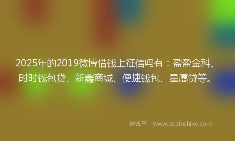 2025年的2019微博借钱上征信吗有：盈盈金科、时时钱包贷、新鑫商城、便捷钱包、星愿贷等。