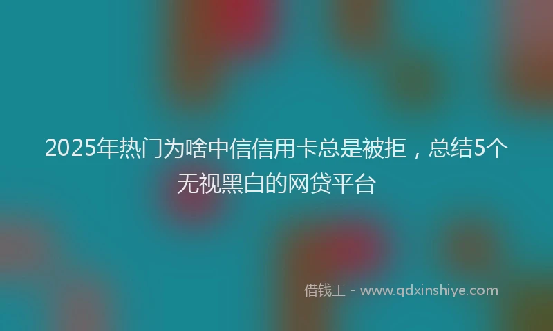 2025年热门为啥中信信用卡总是被拒，总结5个无视黑白的网贷平台
