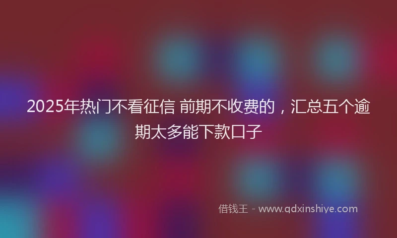 2025年热门不看征信 前期不收费的，汇总五个逾期太多能下款口子