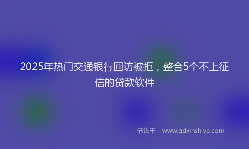 2025年热门交通银行回访被拒，整合5个不上征信的贷款软件