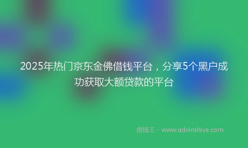 2025年热门京东金佛借钱平台，分享5个黑户成功获取大额贷款的平台
