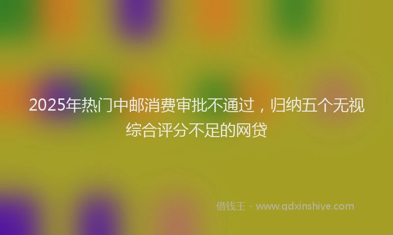 2025年热门中邮消费审批不通过，归纳五个无视综合评分不足的网贷