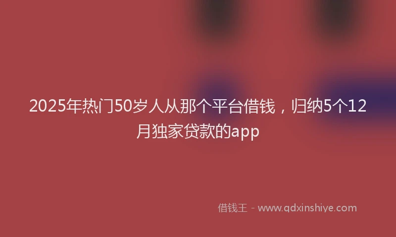 2025年热门50岁人从那个平台借钱，归纳5个12月独家贷款的app