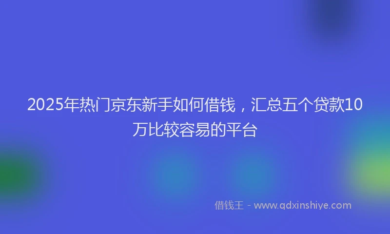 2025年热门京东新手如何借钱，汇总五个贷款10万比较容易的平台