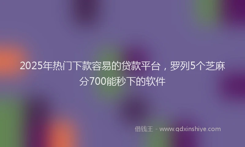 2025年热门下款容易的贷款平台，罗列5个芝麻分700能秒下的软件