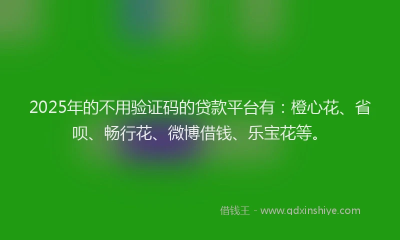 2025年的不用验证码的贷款平台有：橙心花、省呗、畅行花、微博借钱、乐宝花等。