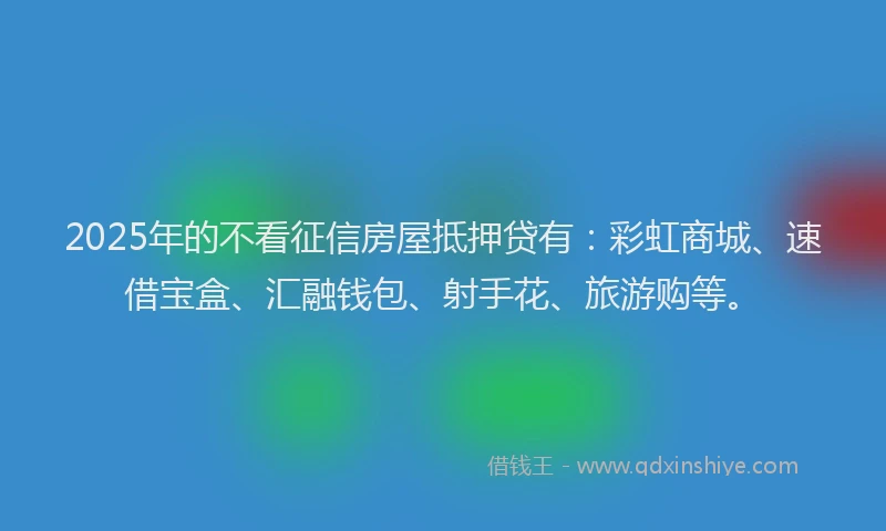2025年的不看征信房屋抵押贷有：彩虹商城、速借宝盒、汇融钱包、射手花、旅游购等。