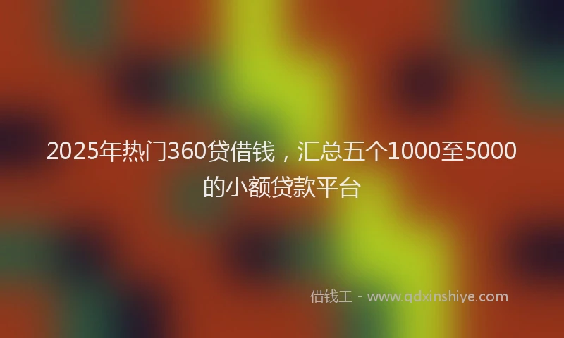 2025年热门360贷借钱，汇总五个1000至5000的小额贷款平台