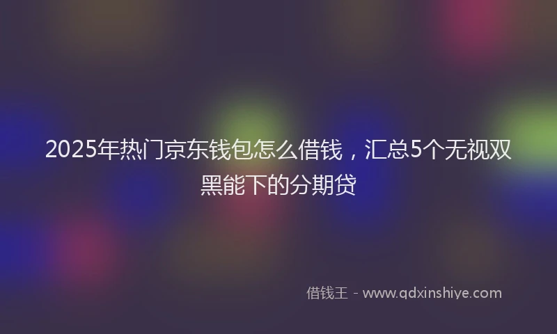 2025年热门京东钱包怎么借钱，汇总5个无视双黑能下的分期贷