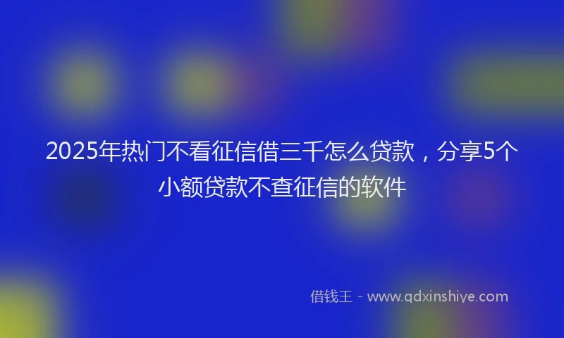 2025年热门不看征信借三千怎么贷款，分享5个小额贷款不查征信的软件