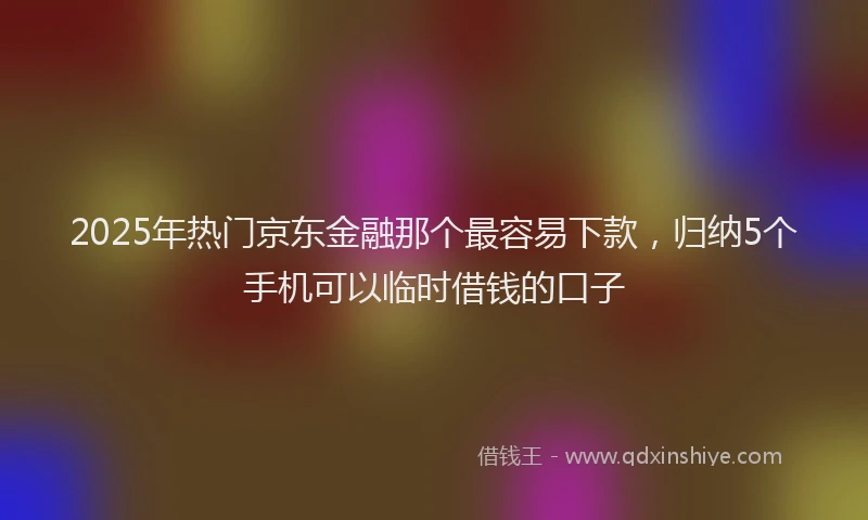 2025年热门京东金融那个最容易下款，归纳5个手机可以临时借钱的口子