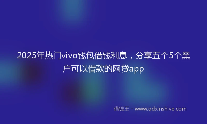 2025年热门vivo钱包借钱利息，分享五个5个黑户可以借款的网贷app