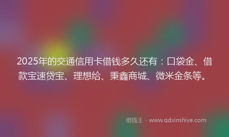 2025年的交通信用卡借钱多久还有：口袋金、借款宝速贷宝、理想给、秉鑫商城、微米金条等。