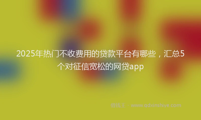 2025年热门不收费用的贷款平台有哪些，汇总5个对征信宽松的网贷app