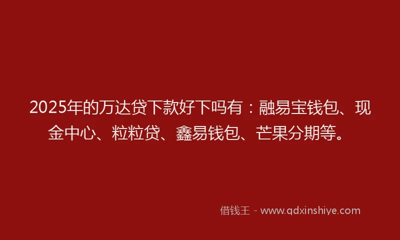 2025年的万达贷下款好下吗有：融易宝钱包、现金中心、粒粒贷、鑫易钱包、芒果分期等。