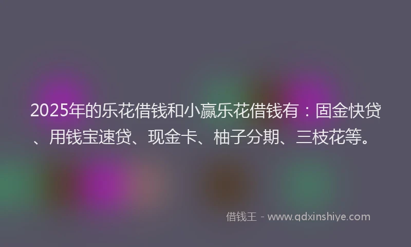 2025年的乐花借钱和小赢乐花借钱有：固金快贷、用钱宝速贷、现金卡、柚子分期、三枝花等。