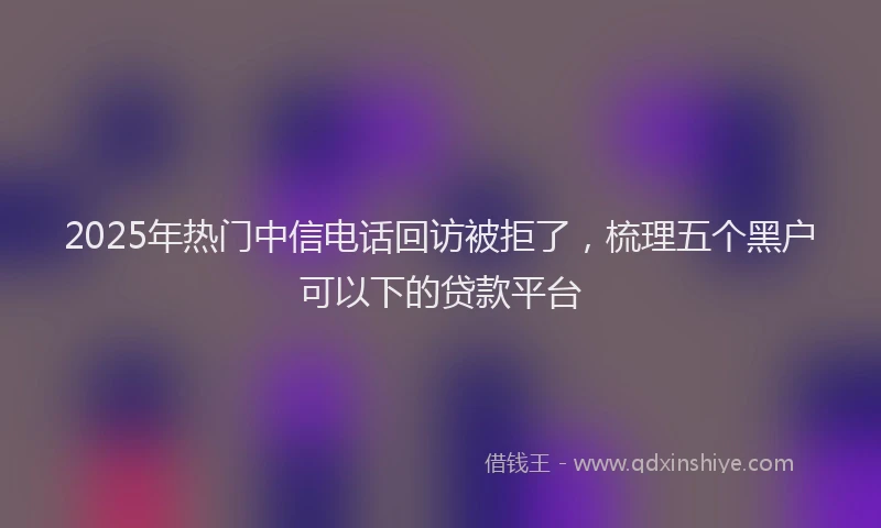 2025年热门中信电话回访被拒了，梳理五个黑户可以下的贷款平台