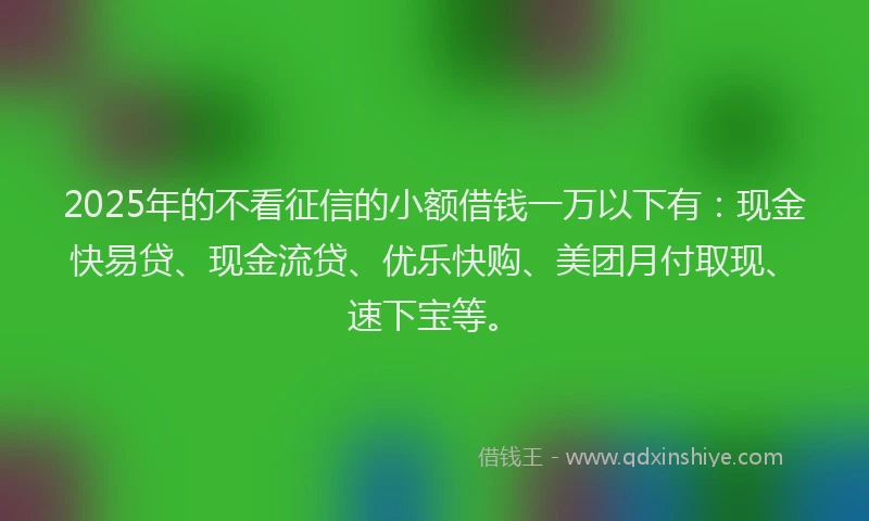 2025年的不看征信的小额借钱一万以下有：现金快易贷、现金流贷、优乐快购、美团月付取现、速下宝等。
