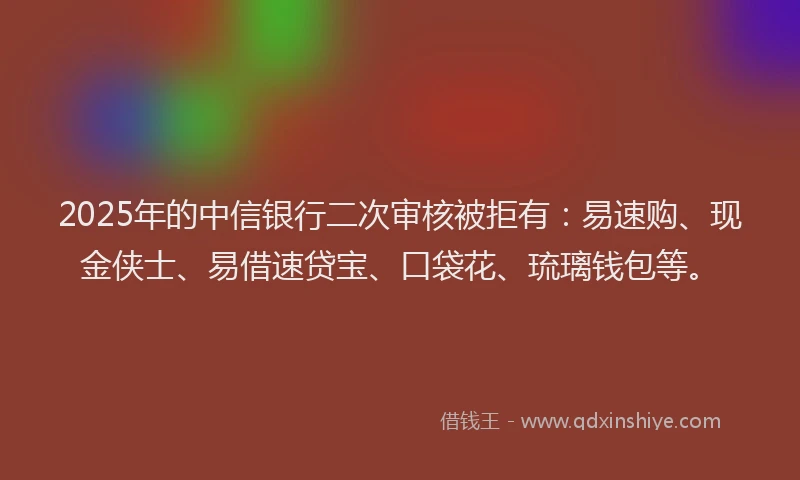 2025年的中信银行二次审核被拒有：易速购、现金侠士、易借速贷宝、口袋花、琉璃钱包等。